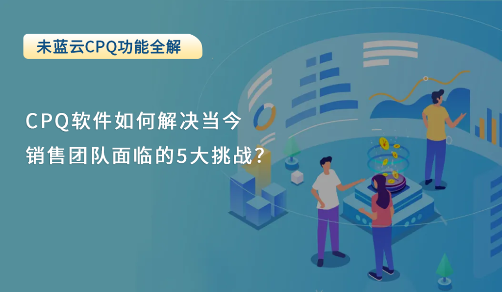 CPQ软件如何解决当今销售团队面临的5大挑战？