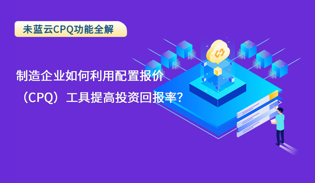 制造企业如何利用配置报价（CPQ）工具提高投资回报率？